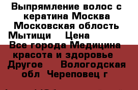 Выпрямление волос с кератина Москва Московская облость Мытищи. › Цена ­ 3 000 - Все города Медицина, красота и здоровье » Другое   . Вологодская обл.,Череповец г.